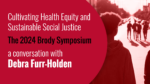 Cultivating Health Equity and Sustainable Social Justice. The 2024 Brody Symposium. A conversation with Debra Furr-Holden